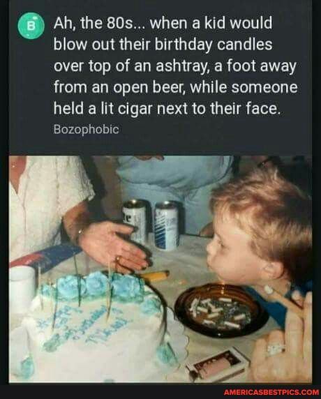 Ah, the when a kid would blow out their birthday candles over top of an ashtray, a foot away from an open beer, while someone held a lit cigar next to their face.
Bozophobic