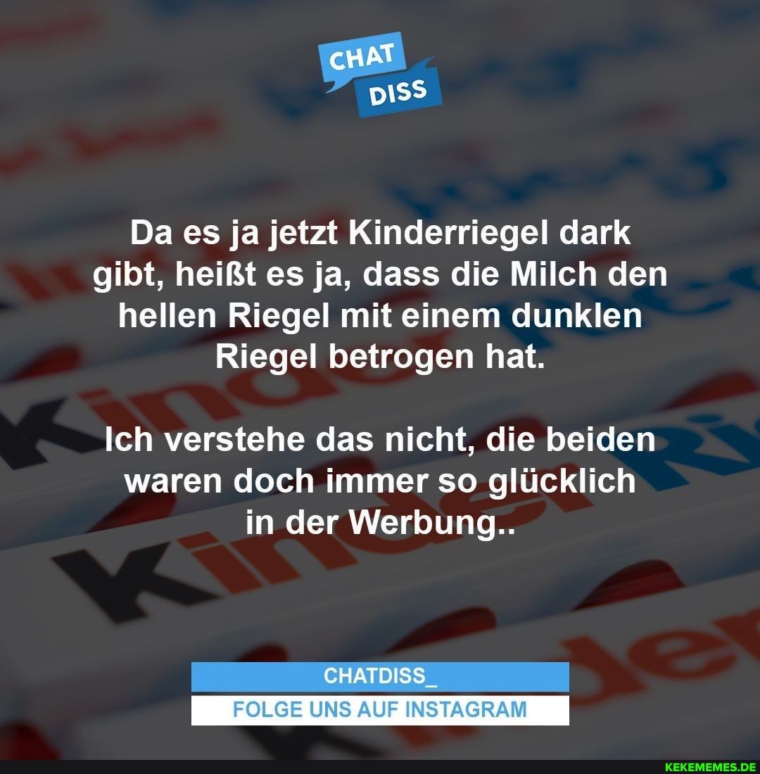 cHAT
ER)
Da es ja jetzt Kinderriegel dark gibt, heißt es ja, dass die Milch den hellen Riegel mit einem dunklen
Riegel betrogen hat.
Ich verstehe das nicht, die beiden waren doch immer so glücklich in der Werbung..
CHATDISS_
FOLGE UNS AUF INSTAGRAM