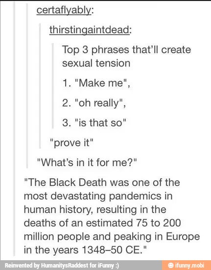 thirstingaintdead:
Top 3 phrases that'll create
sexual tension
"prove
"The Black Death was one of the
most devastating pandemics in
human history, resulting in the
deaths of an estimated 75 to 200
million people and peaking in Europe
in the years 1348-50 CE."