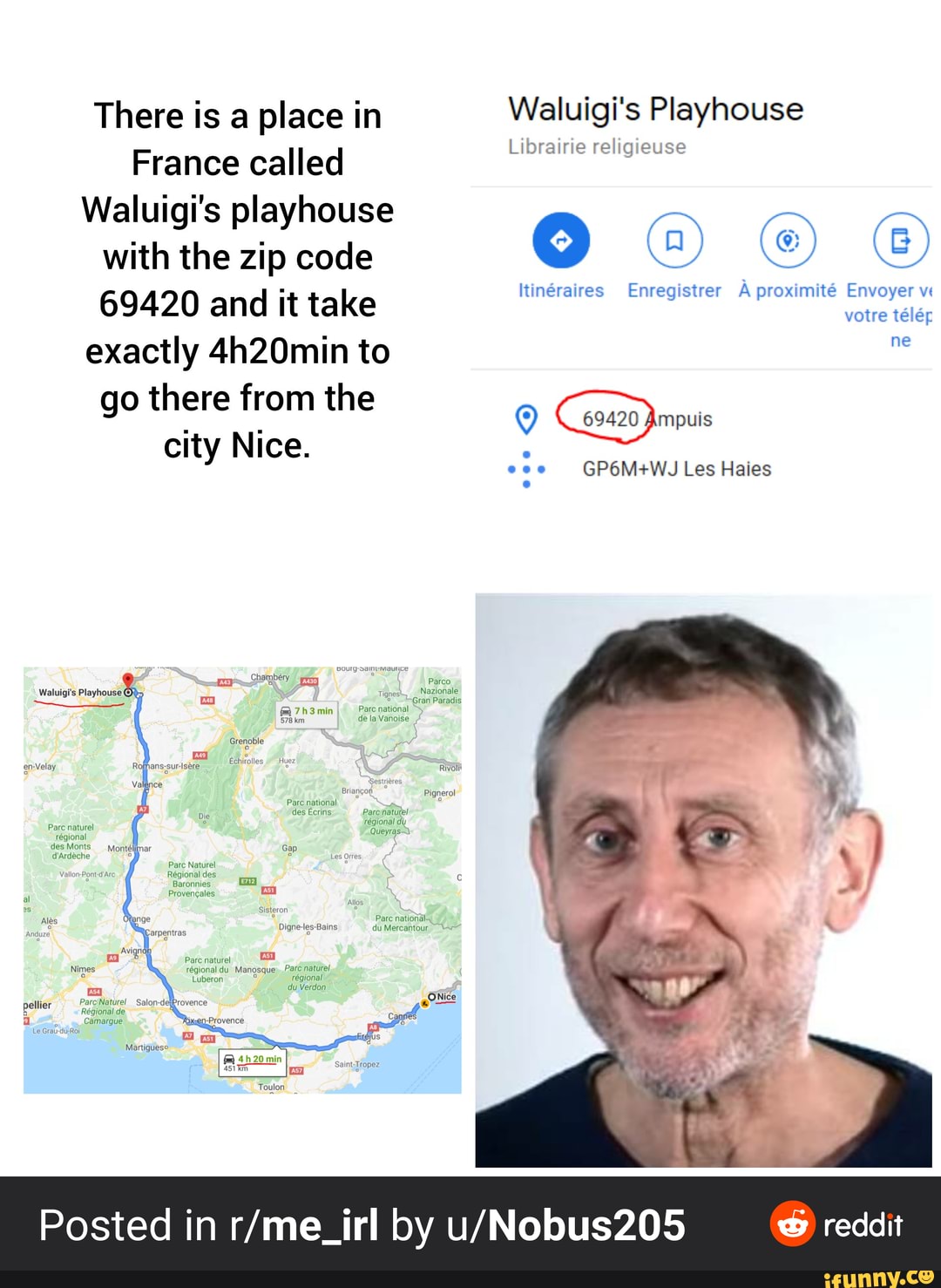 There is a place in
France called
Waluigi's playhouse
with the zip code
69420 and it take
exactly 4h20min to
Waluigi's Playhouse
Librairie religieuse
NAM
0
Itinéraires Enregistrer A proximité Envoyer v
votre télér
Posted in r/me_irl by u/Nobus205 ® reddit