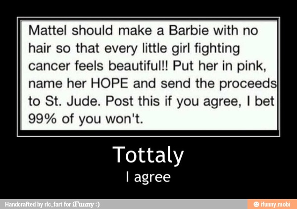 Mattel should make a Barbie with no
hair so that every little girl fighting
cancer feels beautiful!! Put her in pink,
name her HOPE and send the proceedsI
to St. Jude. Post this if you agree, I bet
Tottaly - Tottaly
I agree