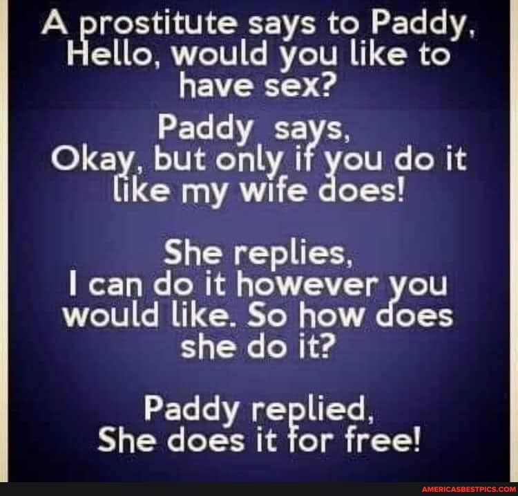 A prostitute says to Paddy, ello, would you like to have sex?
Paddy says, but only if you do it ike my wife does!
She replies,
I can do it however you would like. So how does she do it?
Paddy replied,
She does it for free!
