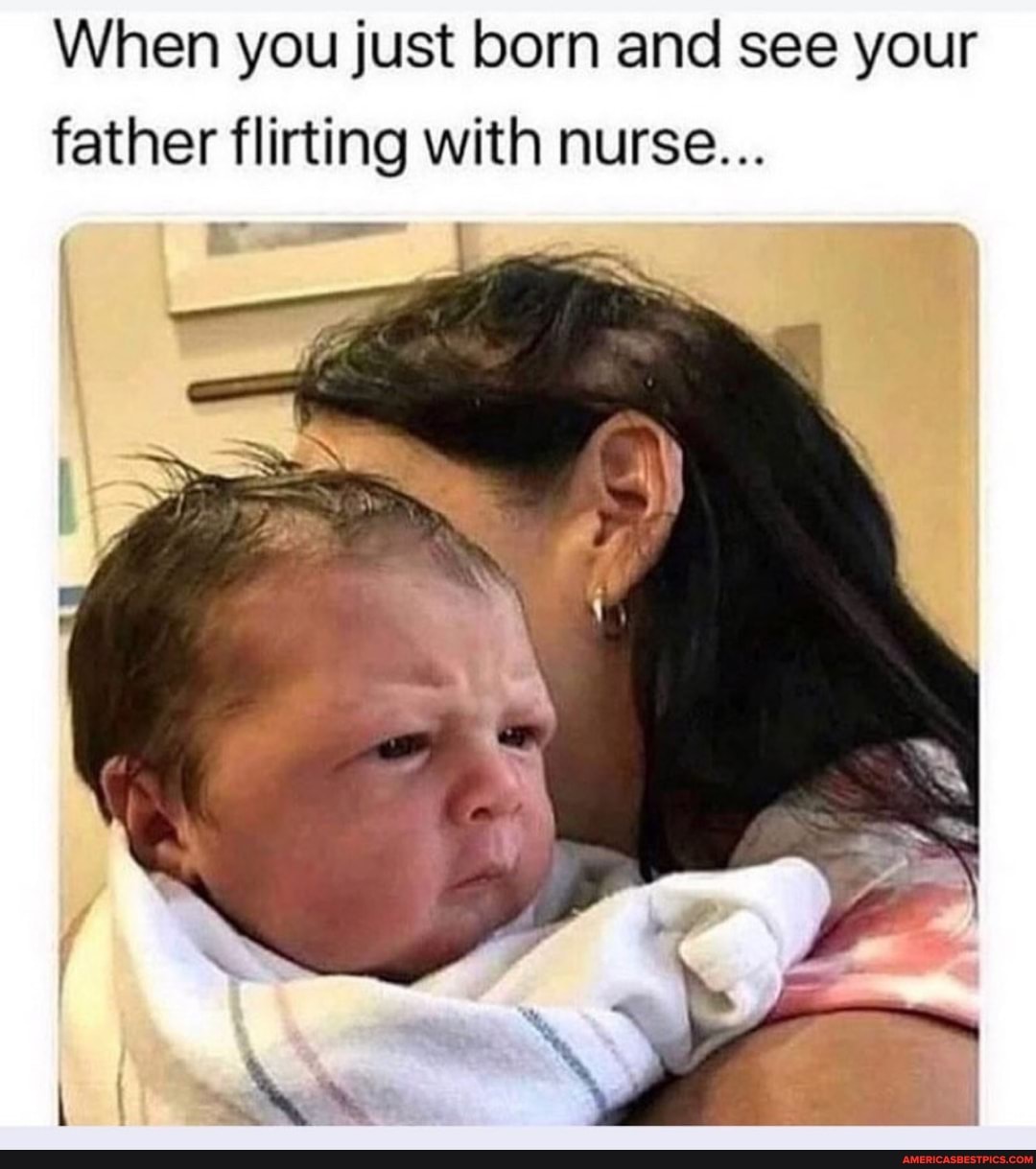 When you just born and see your father flirting with nurse...