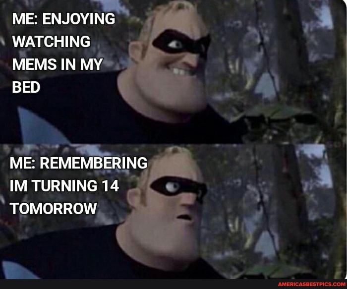 ME: ENJOYING WATCHING MEMS IN MY BED
ME: REMEMBERING IM TURNING 14
TOMORROW