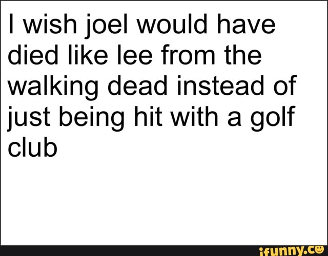 I wish joel would have
died like lee from the
walking dead instead of
just being hit with a golf
club