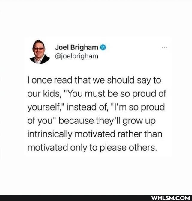 Joal Brigham
once read that we should say to our kids, "You must be so proud of yourself," instead of, "I'm so proud of you" because they'll grow up intrinsically motivated rather than motivated only to please others.