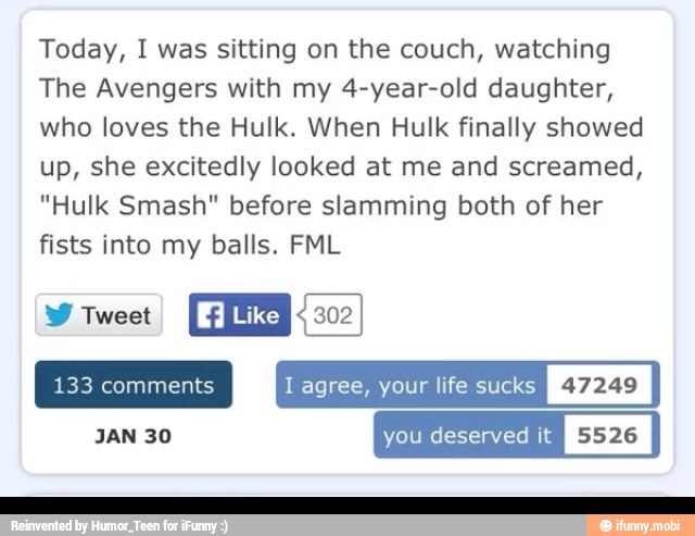 Today, I was sitting on the couch, watching
The Avengers with my 4-year-old daughter,
who loves the Hulk. When Hulk finally showed
up, she excitedly looked at me and screamed,
"Hulk Smash" before slamming both of her
fists into my balls. FML
W Tweet
133 comments I agree, your life suck:
JAN 30 you deserved it
I
5526
I