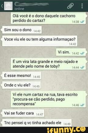 Olá você é o dono daquele cachorro
perdido do cartaz?
Sim sou o dono
Voce viu ele ou tem alguma informaçao?
É um vira lata grande e meio rajado é
atende pelo nome de toby?
É esse mesmo!
Onde c viu ele?
Vi ele num cartaz na rua, tava escrito
recompensa
Vai fuder
Tac pensei q vc tinha achado ele