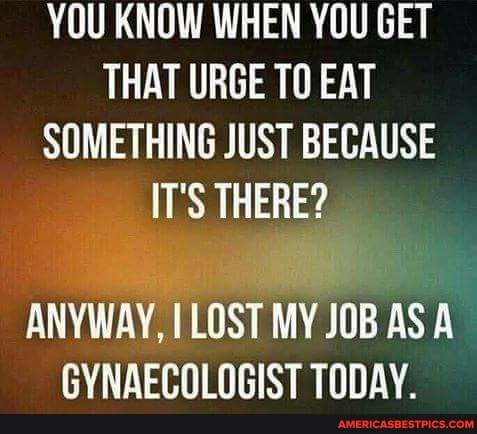 YOU KNOW WHEN YOU GET THAT URGE TO EAT SOMETHING JUST BECAUSE IT'S THERE?
ANYWAY, LOST MY JOB AS A GYNAECOLOGIST TODAY.