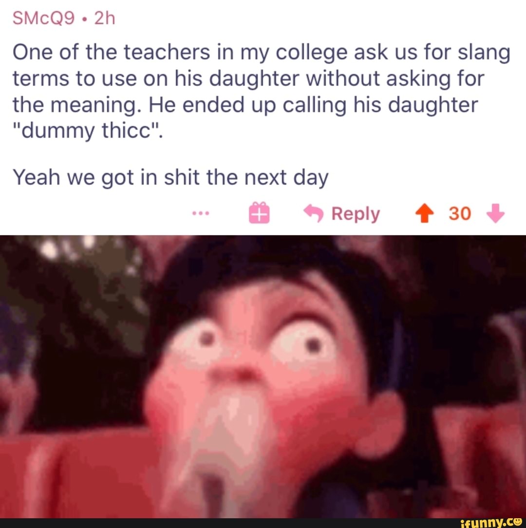 One of the teachers in my college ask us for slang
terms to use on his daughter without asking for
the meaning. He ended up calling his daughter
"dummy thicc".
Yeah we got in shit the next day