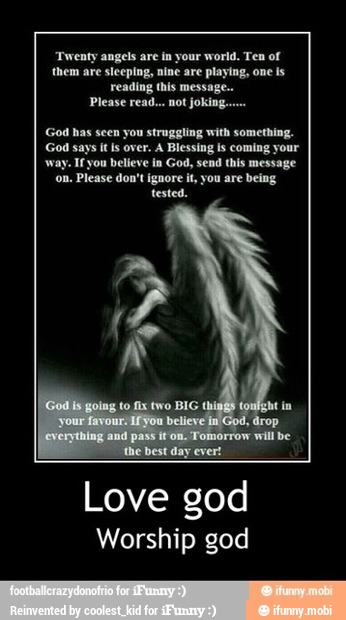 gels are in your world. Ten of
'them are steeping, nine are playing, one is
reading this message.
Please read... not joking.
God has seen you struggling with something.
God says itis over. A Blessing is coming your
if you believe in God, send this message
on. Please don't ignore it, you are being
tested.
Love god
Worship god
