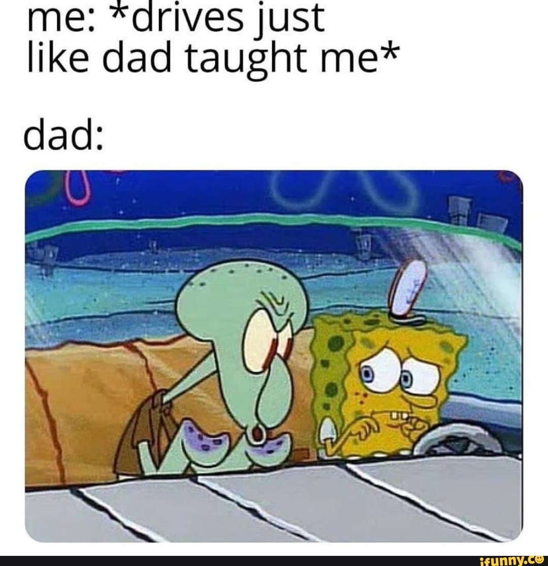 me: "drives just
like dad taught me*
dad: