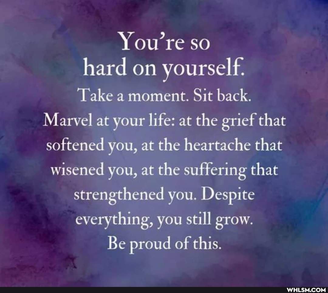 You're so hard on yourself.
Take a moment. Sit back.
Marvel at your life: at the grief that softened you, at the heartache that
wisened you, at the suffering that strengthened you. Despite everything, you still grow.
Be proud of this.