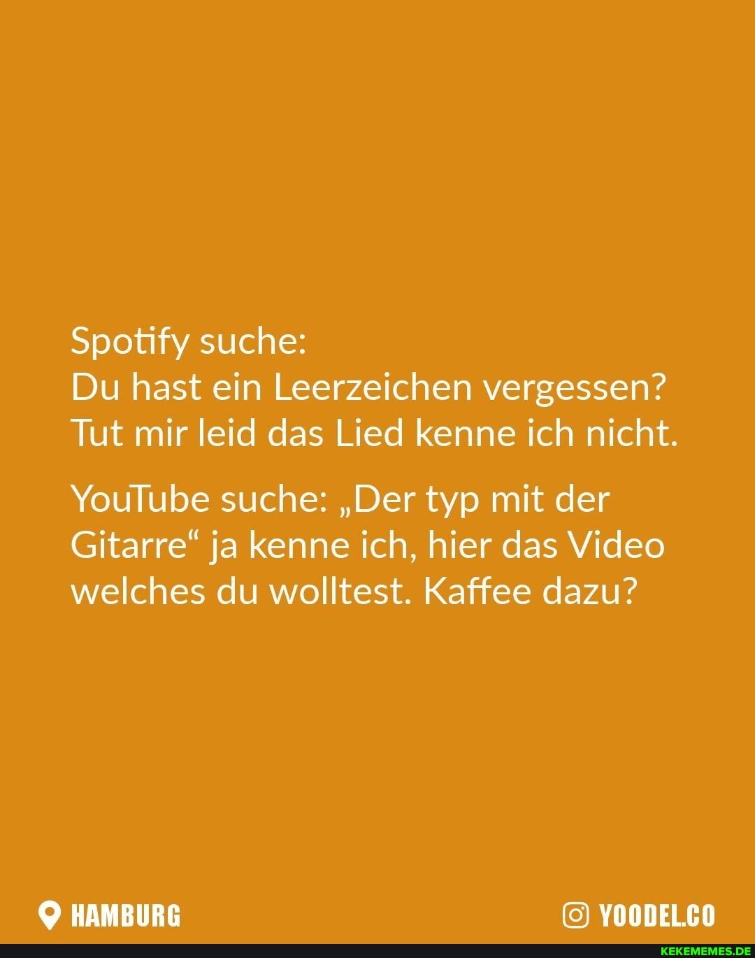 Spotify suche:
Du hast ein Leerzeichen vergessen?
Tut mir leid das Lied kenne ich nicht.
YouTube suche: "Der typ mit der
Gitarre" ja kenne ich, hier das Video welches du wolltest. Kaffee dazu?
HAMBURG YOODEL.CO