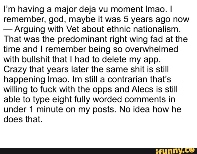 I'm having a major deja vu moment Imao. I
remember, god, maybe it was 5 years ago now
Arguing with Vet about ethnic nationalism.
That was the predominant right wing fad at the
time and I remember being so overwhelmed
with bullshit that I had to delete my app.
Crazy that years later the same shit is still
happening Imao. Im still a contrarian that's
willing to fuck with the opps and Alecs is still
able to type eight fully worded comments in
under 1 minute on my posts. No idea how he
does that.