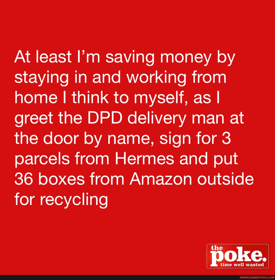At least I'm saving money by staying in and working from home I think to myself, as I greet the DPD delivery man at the door by name, sign for 3 parcels from Hermes and put
36 boxes from Amazon outside for recycling
the poke.
time well wasted