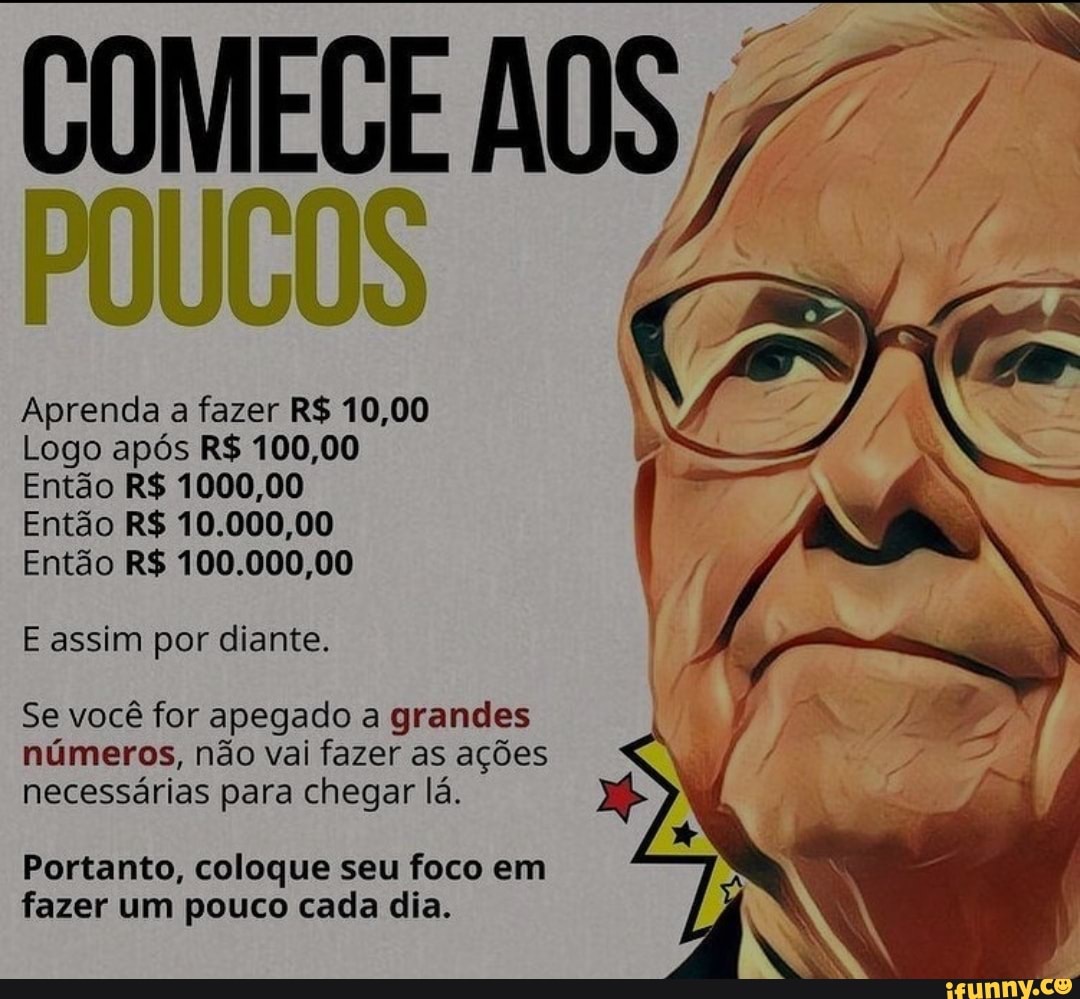 COMECE AOS
Aprenda a fazer R$ 10,00
Logo após R$ 100,00
Então R$ 1000,00
Então R$ 10.000,00
Então R$ 100.000,00
E assim por diante.
Se você for apegado a grandes números, não vai fazer as ações necessárias para chegar lá.
Portanto, coloque seu foco em fazer um pouco cada dia.