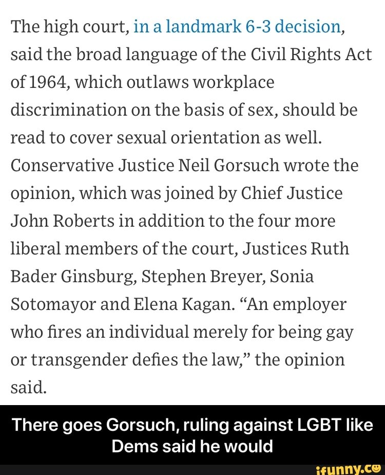 The high court, in a landmark 6-3 decision,
said the broad language of the Civil Rights Act
of 1964, which outlaws workplace
discrimination on the basis of sex, should be
read to cover sexual orientation as well.
Conservative Justice Neil Gorsuch wrote the
opinion, which was joined by Chief Justice
John Roberts in addition to the four more
liberal members of the court, Justices Ruth
Bader Ginsburg, Stephen Breyer, Sonia
Sotomayor and Elena Kagan. "An employer
who fires an individual merely for being gay
or transgender defies the law," the opinion
said.
There goes Gorsuch, ruling against LGBT like
Dems said he would - There goes Gorsuch, ruling against LGBT like Dems said he would
