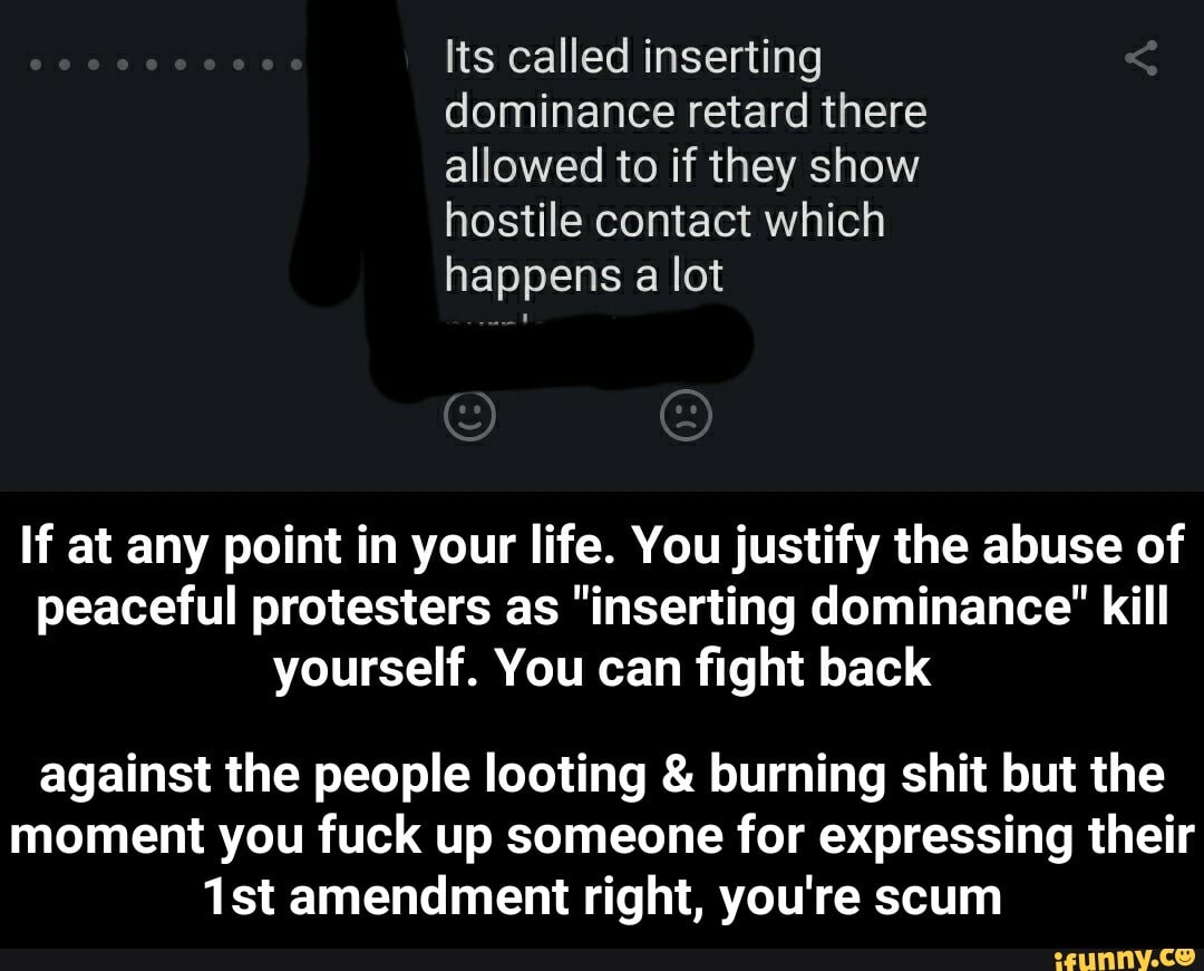 dominance retard there
allowed to if they show
hostile contact which
happens lot
If at any point in your life. You justify the abuse of
peaceful protesters as "inserting dominance' kill
yourself. You can fight back
against the people looting burning shit but the
moment you fuck up someone for expressing their
1st amendment right, you're scum - against the people looting & burning shit but the moment you fuck up someone for expressing their 1st amendment right, you're scum
