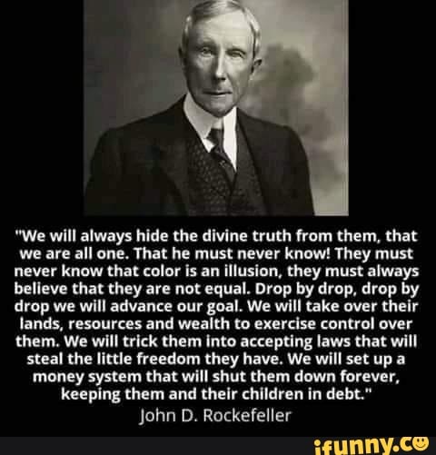 "We will always hide the divine truth from them, that we are all one. That he must never know! They must never know that color is an illusion, they must always believe that they are not equal. Drop by drop, drop by drop we will advance our goal. We will take over their lands, resources and wealth to exercise control over them. We will trick them into accepting laws that will steal the little freedom they have. We will set up a money system that will shut them down forever, keeping them and their children in debt." John D. Rockefeller