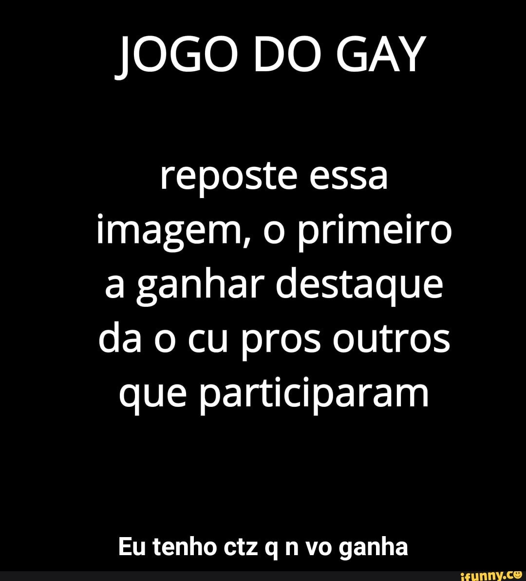 JOGO DO GAY
reposte essa imagem, o primeiro a ganhar destaque da o cu pros outros que participaram
Eu tenho ctz q n vo ganha - Eu tenho ctz q n vo ganha