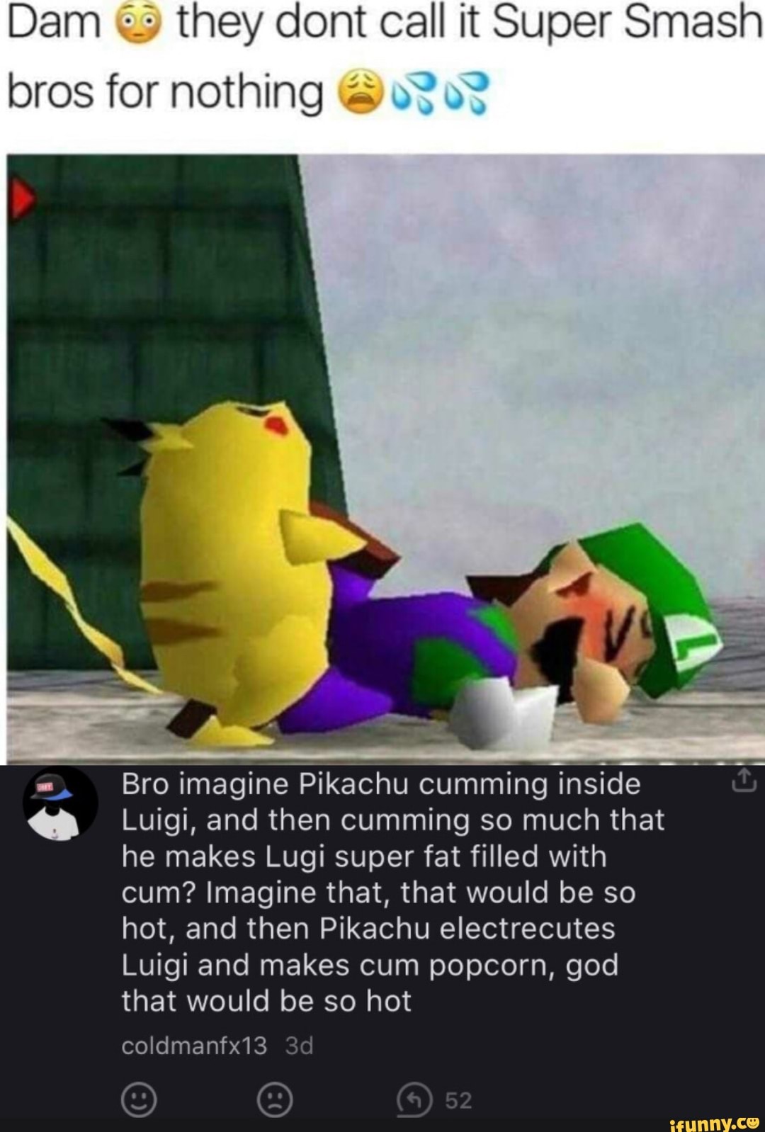 Dam they cont call it Super Smash
bros for nothing
Bro imagine Pikachu cumming inside
Luigi, and then cumming so much that he makes Lugi super fat filled with cum? Imagine that, that would be so hot, and then Pikachu electrecutes
Luigi and makes cum popcorn, god that would be so hot
coldmanfx13