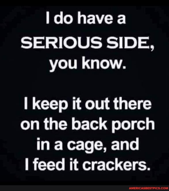 do have a
SERIOUS SIDE, you know.
keep it out there on the back porch in a cage, and feed it crackers.