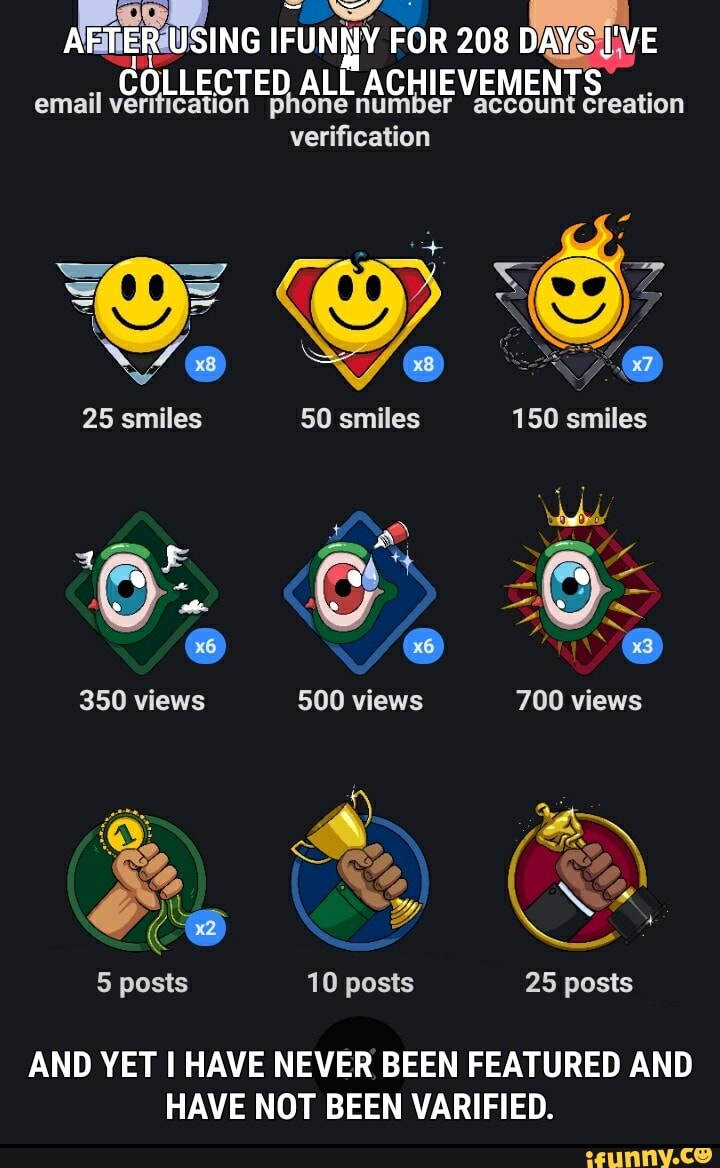 fer ow q
AEMER USING IFUNNY FOR 208 DAYSiLVE
COLLECTED ALL ACHIEVEMENTS
cava email verification phone
verification
NA
50 smiles 25 smiles
AND YET I HAVE NEVER BEEN FEATURED AND
HAVE NOT BEEN VARIFIED.