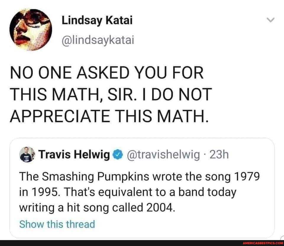 NO ONE ASKED YOU FOR THIS MATH, SIR. I DO NOT APPRECIATE THIS MATH.
Travis Helwig @ @travishelwig
The Smashing Pumpkins wrote the song 1979 in 1995. That's equivalent to a band today writing a hit song called 2004.
Show this thread