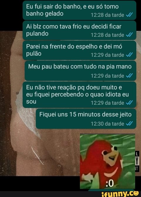 Eu fui sair do banho, e eu só tomo banho gelado 12.28 da tarde /
Ai blz como tava frio eu decidi ficar pulando 1228 da tarde /
Parei na frente do espelho e dei mó
pulão da tarde
Meu pau bateu com tudo na pia mano da tarde /
Eu não tive reação pq doeu muito e eu fiquei percebendo o quao idiota eu sou da tarde /
Fiquei uns 15 minutos desse jeito da tarde v/
