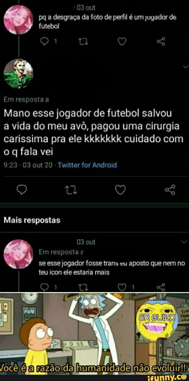 03 out pq a desgraça da foto de perfil é um jogador de futebol
Em resposta a
Mano esse jogador de futebol salvou
a vida do meu avô, pagou uma cirurgia carissima pra ele kkkkkkk cuidado com
o q fala vei
923 - 03 out 20 - Twitter for Android
Q ty Q Mais respostas
03 out
Em resposta se esse jogador fosse trans "u aposto que nem no
SR GUIZO
teu icon ele estaria mais