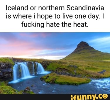 Iceland or northern Scandinavia is where i hope to live one day. I fucking hate the heat.