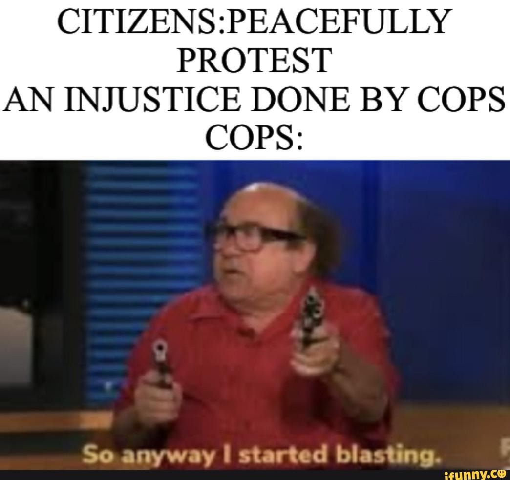 CITIZENS:PEACEFULLY
PROTEST
AN INJUSTICE DONE BY COPS
COPS:
So anyway I started blasting.