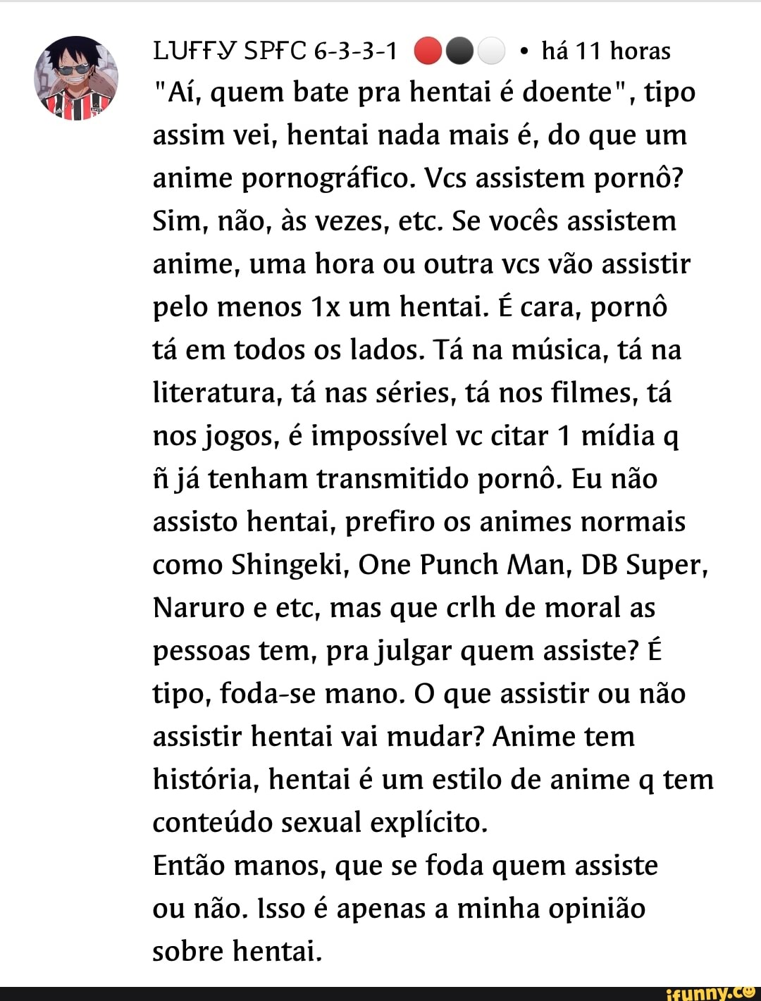 LUFFY SPFC6-3-3-1 00 horas
"Aí, quem bate pra hentai é doente", tipo assim vei, hentai nada mais é, do que um anime pornográfico. Vcs assistem pornô?
Sim, não, s vezes, etc. Se vocês assistem anime, uma hora ou outra vcs vão assistir pelo menos um hentai. É cara, pornô tá em todos os lados. Tá na música, tá na literatura, tá nas séries, tá nos filmes, tá nos jogos, é impossível vc citar 1 mídia q fi já tenham transmitido pornô. Eu não assisto hentai, prefiro os animes normais como Shingeki, One Punch Man, DB Super,
Naruro e etc, mas que crlh de moral as pessoas tem, pra julgar quem assiste? É tipo, foda-se mano. O que assistir ou não assistir hentai vai mudar? Anime tem história, hentai é um estilo de anime q tem conteúdo sexual explícito.
Então manos, que se foda quem assiste ou não. Isso é apenas a minha opinião sobre hentai.