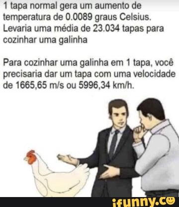 1 tapa normal gera um aumento de
temperatura de 0.0089 graus Celsius.
Levaria uma média de 23.034 tapas para
cozinhar uma galinha
Para cozinhar uma galinha em 1 tapa, você
precisaria dar um tapa com uma velocidade
de 1665,65 m/s ou 5996,34 km/h.