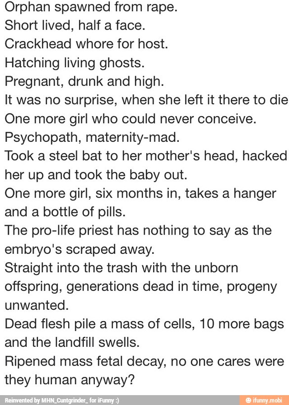 Orphan spawned from rape.
Short lived, half a face.
Crackhead whore for host.
Hatching living ghosts.
Pregnant, drunk and high.
It was no surprise, when she left it there to die
One more girl who could never conceive.
Psychopath, maternity-mad.
Took a steel bat to her mother's head, hacked
her up and took the baby out.
One more girl, six months in, takes a hanger
and a bottle of pills.
The pro-life priest has nothing to say as the
embryo's scraped away.
Straight into the trash with the unborn
offspring, generations dead in time, progeny
unwanted.
Dead flesh pile a mass of cells, 10 more bags
and the landfill swells.
Ripened mass fetal decay, no one cares were
they human anyway?
