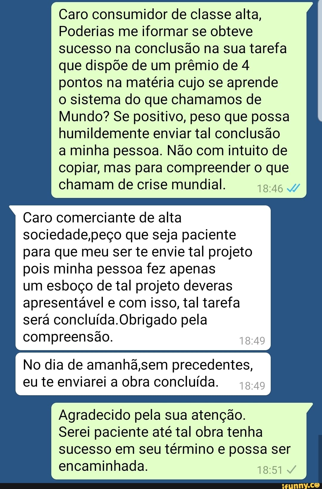 Caro consumidor de classe alta,
Poderias me iformar se obteve
sucesso na conclusão na sua tarefa
que dispõe de um prêmio de 4
pontos na matéria cujo se aprende
o sistema do que chamamos de
Mundo? Se positivo, peso que possa
humildemente enviar tal conclusão
a minha pessoa. Não com intuito de
copiar, mas para compreender o que
chamam de crise mundial.
18:46 W
Caro comerciante de alta
sociedade,peço que seja paciente
para que meu ser te envie tal projeto
pois minha pessoa fez apenas
um esboço de tal projeto deveras
apresentável e com isso, tal tarefa
será concluída.Obrigado pela
compreensão. 18:49
No dia de amanhã,sem precedentes,
eu te enviarei a obra concluída.
45.409
Agradecido pela sua atenção.
Serei paciente até tal obra tenha
sucesso em seu término e possa ser