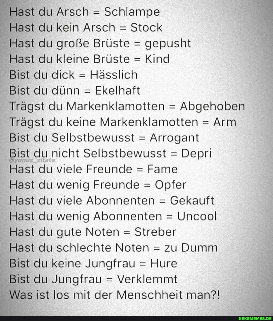 Hast du Arsch = Schlampe
Hast du kein Arsch = Stock
Hast du große Brüste = gepusht
Hast du kleine Brüste = Kind
Bist du dick = Hässlich
Bist du dünn = Ekelhaft
Trägst du Marke nklamotten = Abgehoben
Trägst du keine Markenklamotten = Arm
Bist du Selbstbewusst = Arrogant
Bist du nicht Selbstbewusst = Depri
Hast du viele Freunde = Fame
Hast du wenig Freunde = Opfer
Hast du viele Abonnenten = Gekauft
Hast du wenig Abonnenten = Uncool
Hast du gute Noten = Streber
Hast du schlechte Noten = zu Dumm
Bist du keine Jungfrau = Hure
Bist du Jungfrau = Verklemmt
Was ist los mit der Menschheit man?!