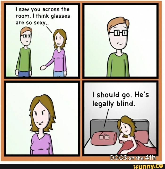 I saw you across the
room. I think glasses
I should go. He's
legally blind.