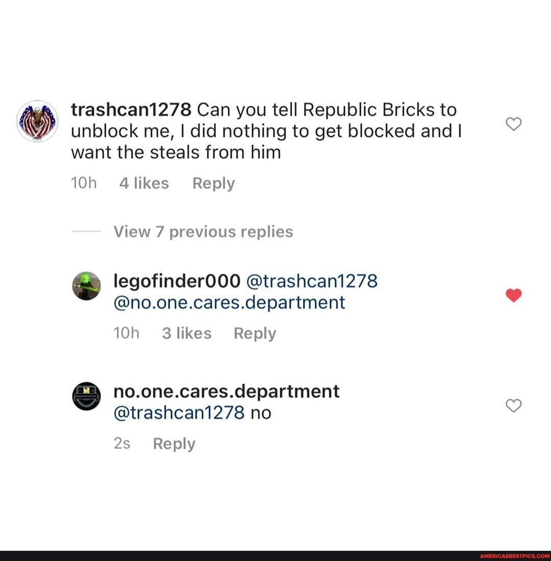 trashcan1278 Can you tell Republic Bricks to unblock me, I did nothing to get blocked and I want the steals from him
likes Reply
View 7 previous replies
legofinder000 @trashcan1278
@no.one.cares.department
department
@trashcan1278 no
Reply