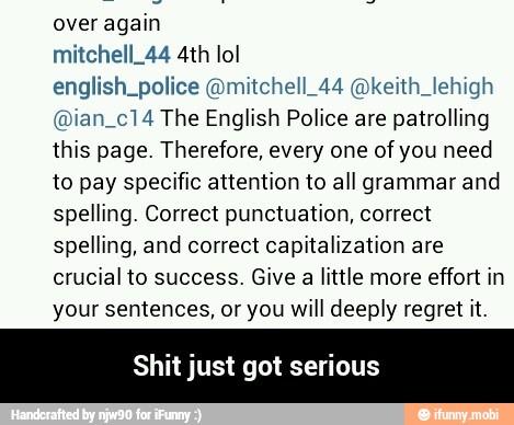 over again
english_police @mitchell_44 @keith_lehigh
@ian_c14 The English Police are patrolling
this page. Therefore, every one of you need
to pay specific attention to all grammar and
spelling. Correct punctuation, correct
spelling, and correct capitalization are
crucial to success. Give a little more effort in
your sentences, or you will deeply regret it.
Shit just got serious - Shit just got serious