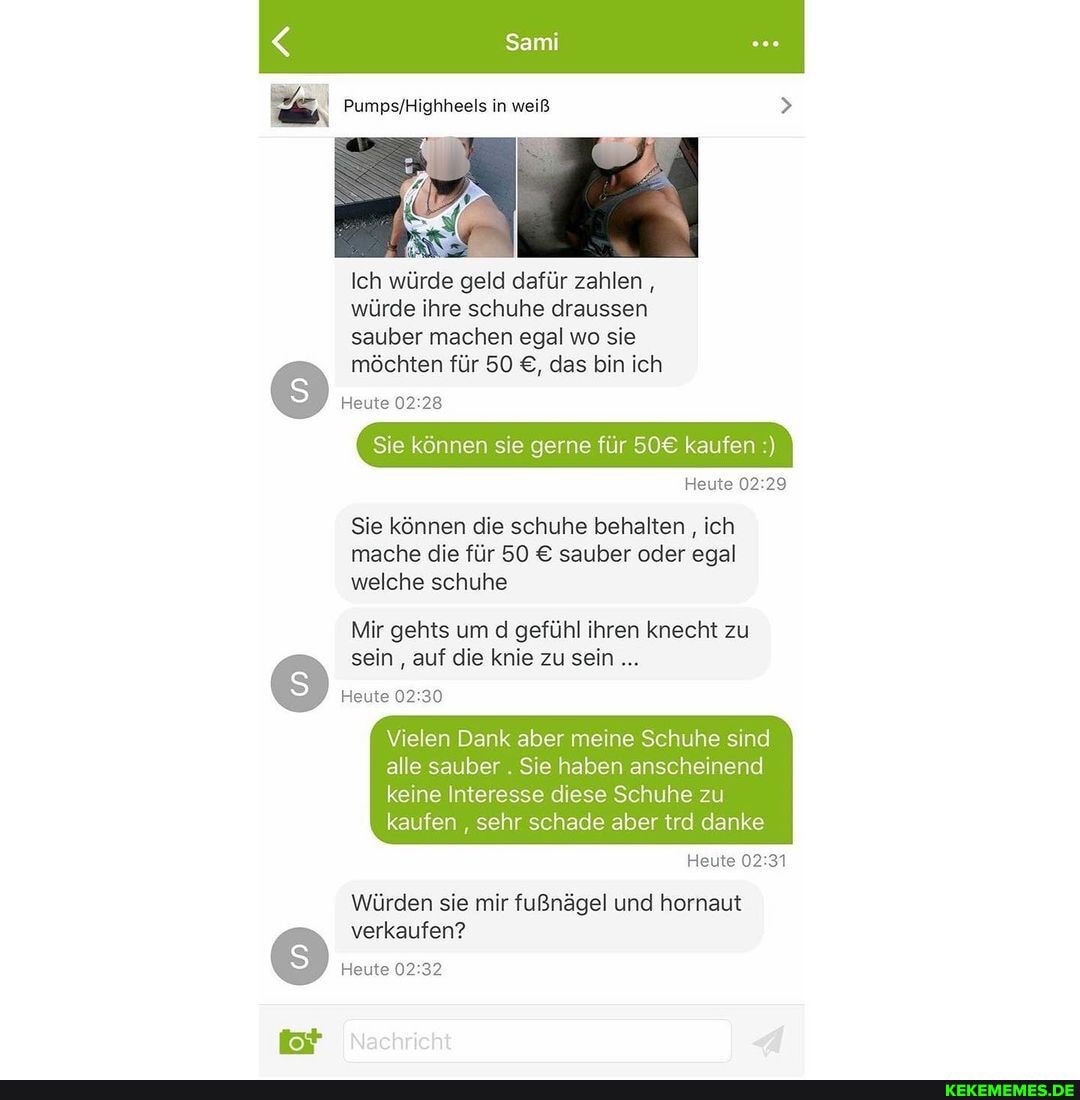 Sami
PumpsfHighheeis in weiß
Ich würde geld dafür zahlen ,
würde ihre schuhe draussen
sauber machen egal wo sie möchten für 50 das bin ich
Heute
Sie können sie gerne für kaufen
Heute
Sie können die schuhe behalten , ich mache die für 50 sauber oder egal welche schuhe
Mir gehts um d gefühl ihren knecht zu sein auf die knie zu sein
Heute
Vielen Dank aber meine Schuhe sind alle sauber . Sie haben anscheinend
keine Interesse diese Schuhe zu kaufen sehr schade aber trd danke
Heute
Würden sie mir fußnägel und hornaut verkaufen?
Heute