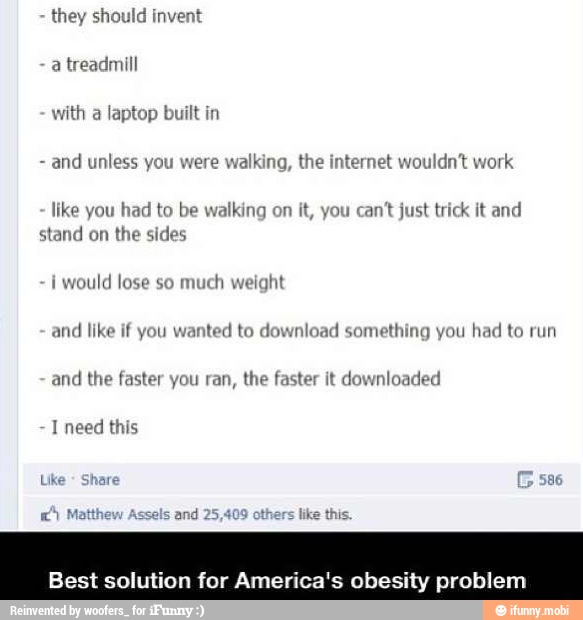 they should invent
with laptop built in
and unless you were walking, the internet wouldn't work
like you had to be walking on it, you can't just trick it and
stand on the sides
i
would lose so
much weight
and like if you wanted to download something you had to run
and
the faster you ran, the faster it downloaded
Best solution for America's obesity problem