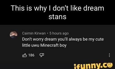 This is why I don't like dream stans
Kirwan + hours ago
Don't worry dream you'll always be my cute little uwu Minecraft boy