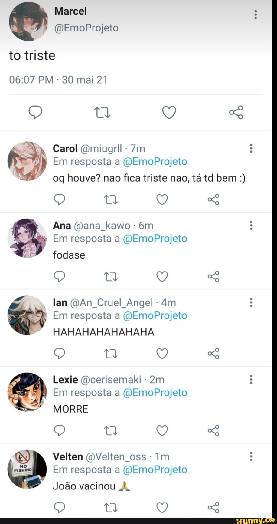 to triste
Marcel
(QEmoProjeto
PM - 30 mai 21
Q Q
Carol (Omiugrll :
Em resposta a EmoProjeto oq houve? nao fica triste nao, tá td bem
Ana (Dana kawo
Em resposta a (OEmoProjeto fodase
lan An Cruel Angel
Em resposta a (OEmoProjeto
HAHAHAHAHAHAHA
Q So
o: Lexie Em (cerisemaki resposta MORRE - (OEmoProjeto
Em resposta a (OEmoProjeto
MORRE
&S) Velten QVelten oss- Im
Em resposta a (QEmoProjeto
João vacinou A,
Q Q