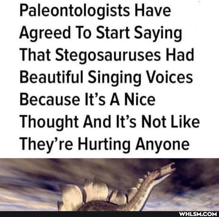 Paleontologists Have
Agreed To Start Saying
That Stegosauruses Had
Beautiful Singing Voices
Because It's A Nice
Thought And It's Not Like
They're Hurting Anyone