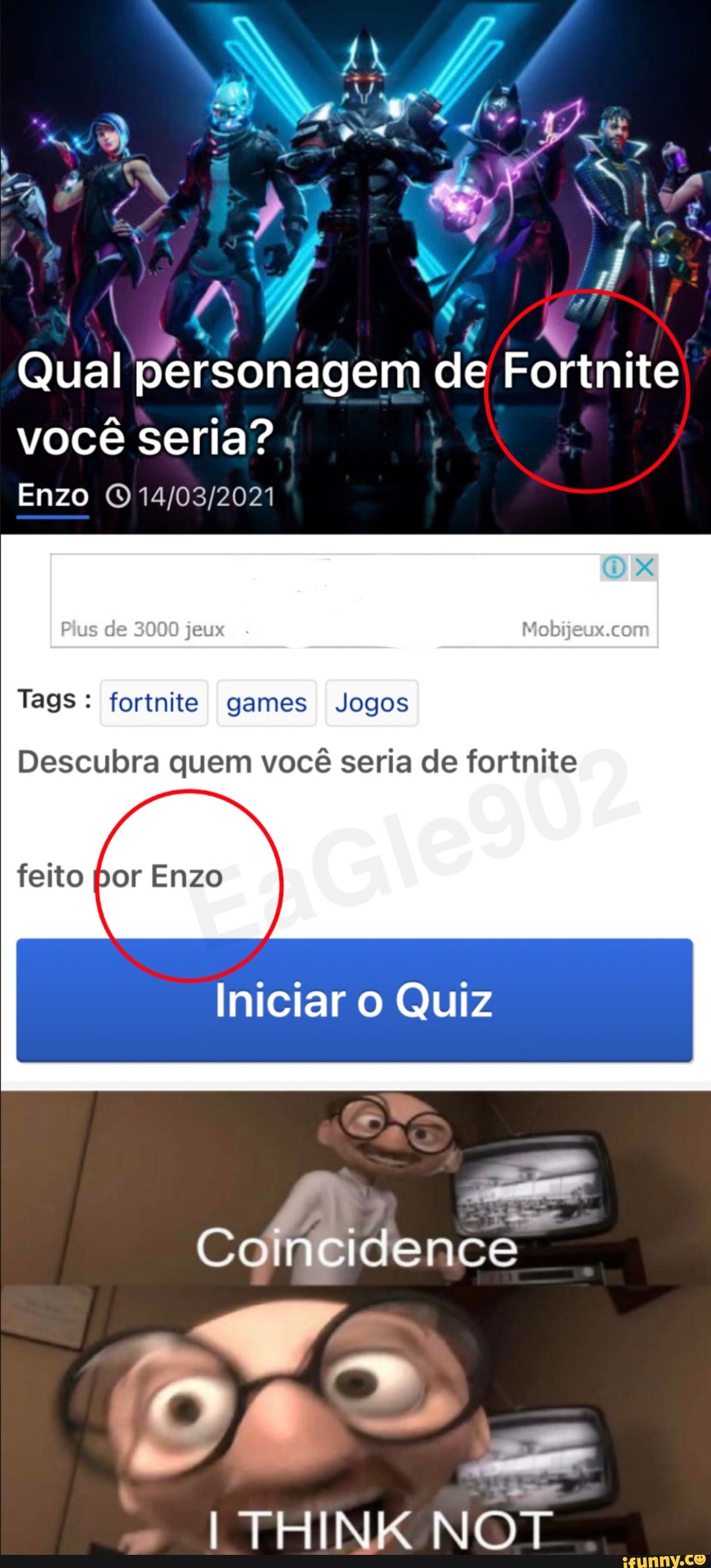 NU.
Qual personagem de Fortnite você seria?
Enzo
Plus de 3000
Tags: fortnite games Jogos
feito [por Enzo
Descubra quem você seria de fortnite
Iniciar o Quiz
CoIncidence
Ds =
ITHINKNOT