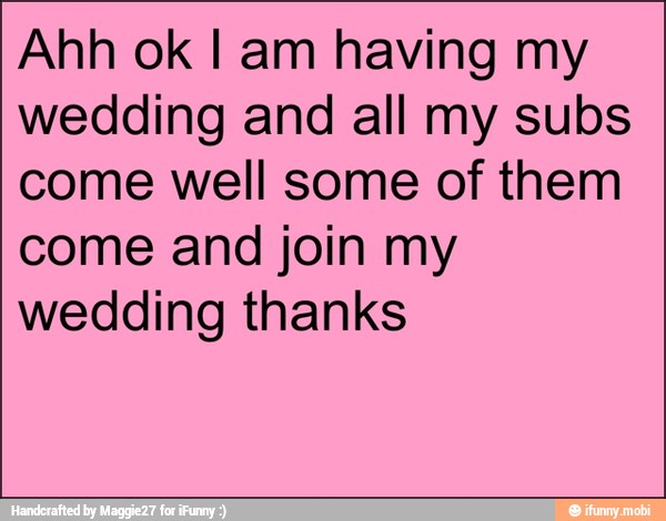 Ahh ok I am having my
wedding and all my subs
come well some of them
come and join my
wedding thanks