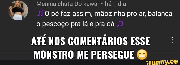 Menina chata Do kawai há 1 dia
O pé faz assim, mãozinha pro ar, balança o pescoço pra lá e pra cá
ATE NOS COMENTÁRIOS ESSE MONSTRO ME PERSEGUE