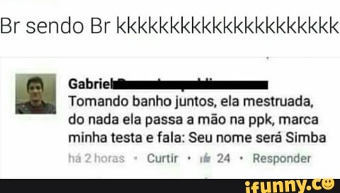 Br sendo Br kkkkkkkkkkkkkkkkkkkkk
Gabri
Tomando banho juntos, ela mestruada,
do nada ela passa a mão na ppk, marca
minha testa fala: Seu será Simba
Curtir if 24 Responder